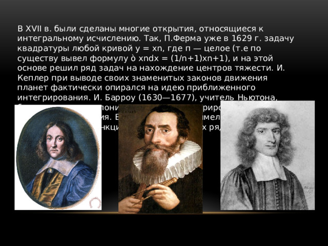 В XVII в. были сделаны многие открытия, относящиеся к интегральному исчислению. Так, П.Ферма уже в 1629 г. задачу квадратуры любой кривой у = хn, где п — целое (т.е по существу вывел формулу ò хndx = (1/n+1)хn+1), и на этой основе решил ряд задач на нахождение центров тяжести. И. Кеплер при выводе своих знаменитых законов движения планет фактически опирался на идею приближенного интегрирования. И. Барроу (1630—1677), учитель Ньютона, близко подошел к пониманию связи интегрирования и дифференцирования. Большое значение имели работы по представлению функций в виде степенных рядов. 