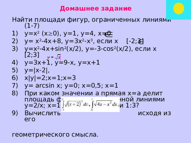 Домашнее задание Найти площади фигур, ограниченных линиями (1-7) у=х 2 (х  0), у=1, у=4, х=0 у= х 2 -4х+8, у=3х 2 -х 3 , если х [-2;3] у=х 2 -4х+sin 2 (x/2), y=-3-cos 2 (x/2), если х [2;3] у=3х+1, у=9-х, у=х+1 у=|x-2|, x|y|=2;x=1;x=3 y= arcsin x; у=0; x=0,5; x=1 При каком значении а прямая х=а делит площадь фигуры, ограниченной линиями у=2/х; х=1; х=3 в отношении 1:3? Вычислить   исходя из его геометрического смысла. 