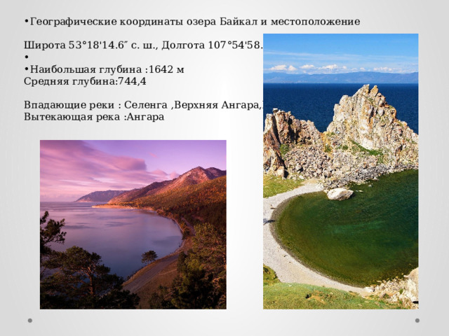 Географические координаты озера Байкал и местоположение   Широта 53°18'14.6″ с. ш., Долгота 107°54'58.1″ в. д.   Наибольшая глубина :1642 м  Средняя глубина:744,4 Впадающие реки : Селенга ,Верхняя Ангара,Баргузин  Вытекающая река :Ангара 