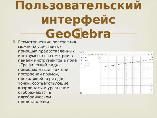 Пользовательский интерфейс GeoGebra Геометрические построения можно осуществить с помощью предоставленных инструментов геометрии в панели инструментов в поле «Графический вид» с помощью мыши. Так при построении прямой, проходящей через две точки, соответствующие координаты и уравнение отображаются в алгебраическом представлении. 