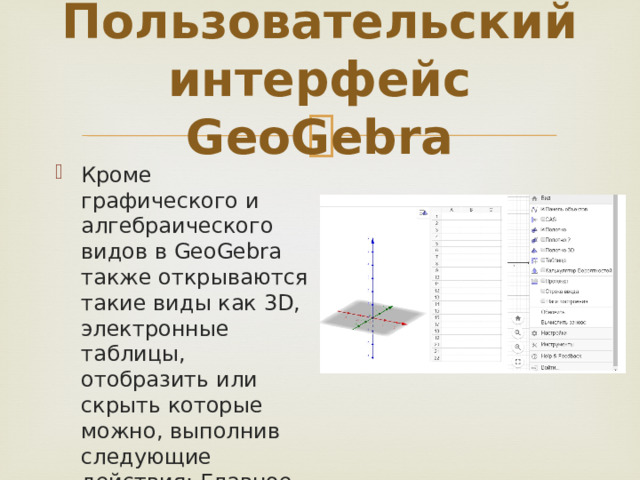 Пользовательский интерфейс GeoGebra Кроме графического и алгебраического видов в GeoGebra также открываются такие виды как 3D, электронные таблицы, отобразить или скрыть которые можно, выполнив следующие действия: Главное меню – Вид 