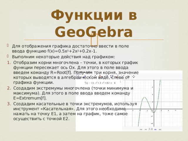 Функции в GeoGebra Для отображения графика достаточно ввести в поле ввода функцию f(x)=0.5x 3 +2x 2 +0.2x-1. Выполним некоторые действия над графиком: Отобразим корни многочлена – точки, в которых график функции пересекает ось Ох. Для этого в поле ввода введем команду R=Root[f]. Получим три корня, значение которых выводятся в алгебраическом виде, слева от графика функции. Создадим экстремумы многочлена (точки минимума и максимума). Для этого в поле ввода введем команду E=Extremum[f]. Cоздадим касательные в точки экстремумов, используя инструмент «Касательная». Для этого необходимо нажать на точку Е1, а затем на график, тоже самое осуществить с точкой Е2. 