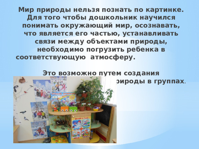 Мир природы нельзя познать по картинке. Для того чтобы дошкольник научился понимать окружающий мир, осознавать, что является его частью, устанавливать связи между объектами природы, необходимо погрузить ребенка в соответствующую атмосферу.  Это возможно путем создания разнообразных уголков природы в группах .   
