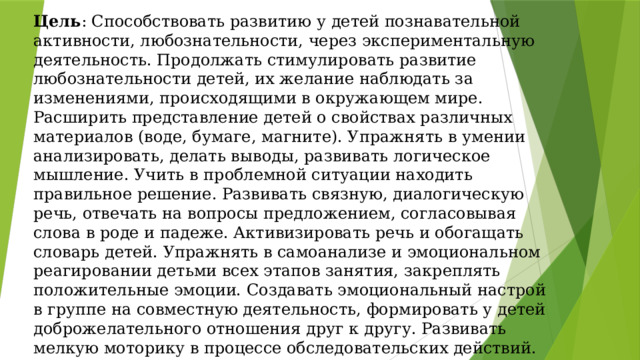 Цель : Способствовать развитию у детей познавательной активности, любознательности, через экспериментальную деятельность. Продолжать стимулировать развитие любознательности детей, их желание наблюдать за изменениями, происходящими в окружающем мире. Расширить представление детей о свойствах различных материалов (воде, бумаге, магните). Упражнять в умении анализировать, делать выводы, развивать логическое мышление. Учить в проблемной ситуации находить правильное решение. Развивать связную, диалогическую речь, отвечать на вопросы предложением, согласовывая слова в роде и падеже. Активизировать речь и обогащать словарь детей. Упражнять в самоанализе и эмоциональном реагировании детьми всех этапов занятия, закреплять положительные эмоции. Создавать эмоциональный настрой в группе на совместную деятельность, формировать у детей доброжелательного отношения друг к другу. Развивать мелкую моторику в процессе обследовательских действий. 