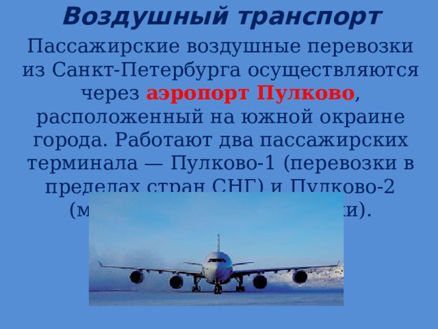 Воздушный транспорт   Пассажирские воздушные перевозки из Санкт-Петербурга осуществляются через аэропорт Пулково , расположенный на южной окраине города. Работают два пассажирских терминала — Пулково-1 (перевозки в пределах стран СНГ) и Пулково-2 (международные перевозки). 