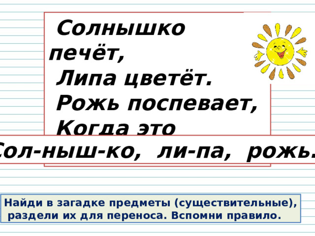  Солнышко печёт,  Липа цветёт.  Рожь поспевает,  Когда это бывает? Сол-ныш-ко, ли-па, рожь. Найди в загадке предметы (существительные),  раздели их для переноса. Вспомни правило. 