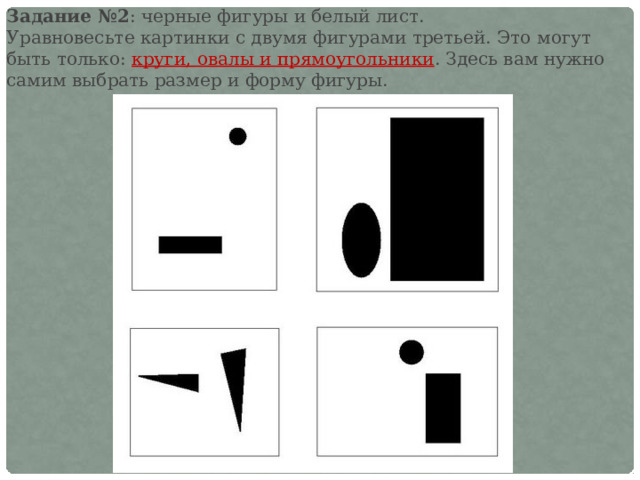 Задание №2 : черные фигуры и белый лист. Уравновесьте картинки с двумя фигурами третьей. Это могут быть только: круги, овалы и прямоугольники . Здесь вам нужно самим выбрать размер и форму фигуры. 