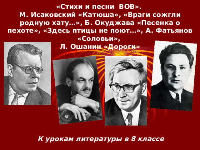«Стихи и песни ВОВ».  М. Исаковский «Катюша», «Враги сожгли родную хату…», Б. Окуджава «Песенка о пехоте», «Здесь птицы не поют…», А. Фатьянов «Соловьи»,  Л. Ошанин «Дороги» К урокам литературы в 8 классе 