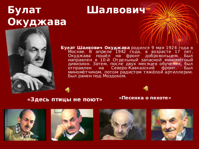 Булат Шалвович Окуджава Булат Шалвович Окуджава  родился 9 мая 1924 года в Москве. В апреле 1942 года, в возрасте 17 лет, Окуджава пошёл на фронт добровольцем. Был направлен в 10-й Отдельный запасной миномётный дивизион. Затем, после двух месяцев обучения, был отправлен на Северо-Кавказский фронт. Был миномётчиком, потом радистом тяжёлой артиллерии. Был ранен под Моздоком. «Здесь птицы не поют» «Песенка о пехоте» 