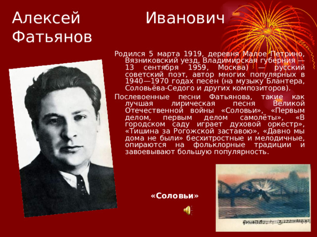 Алексей Иванович Фатьянов Родился 5 марта 1919, деревня Малое Петрино, Вязниковский уезд, Владимирская губерния — 13 сентября 1959, Москва) — русский советский поэт, автор многих популярных в 1940—1970 годах песен (на музыку Блантера, Соловьёва-Седого и других композиторов). Послевоенные песни Фатьянова, такие как лучшая лирическая песня Великой Отечественной войны «Соловьи», «Первым делом, первым делом самолёты», «В городском саду играет духовой оркестр», «Тишина за Рогожской заставою», «Давно мы дома не были» бесхитростные и мелодичные, опираются на фольклорные традиции и завоевывают большую популярность. «Соловьи» 