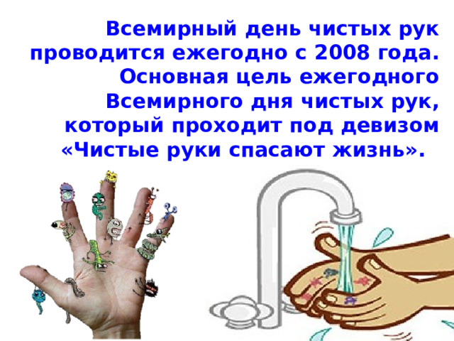 Всемирный день чистых рук проводится ежегодно с 2008 года. Основная цель ежегодного Всемирного дня чистых рук, который проходит под девизом «Чистые руки спасают жизнь». 