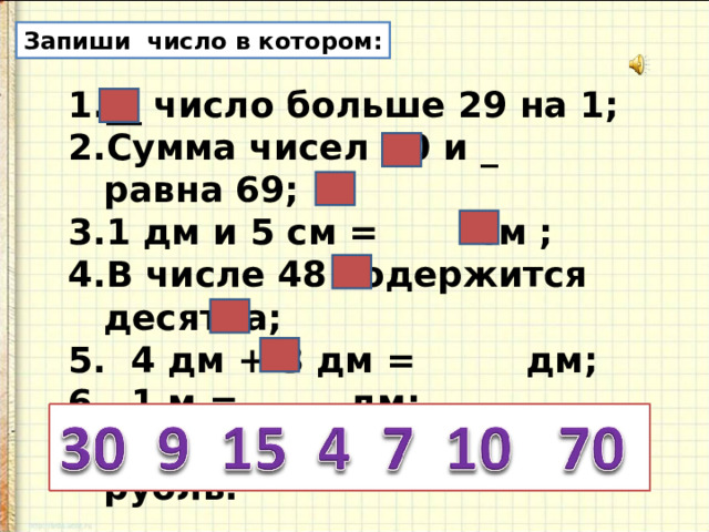 Запиши число в котором: __ число больше 29 на 1; Сумма чисел 60 и _ равна 69; 1 дм и 5 см = см ; В числе 48 содержится десятка; 5. 4 дм + 3 дм = дм; 6. 1 м = дм; 7. 30 коп. + коп. = 1 рубль. 