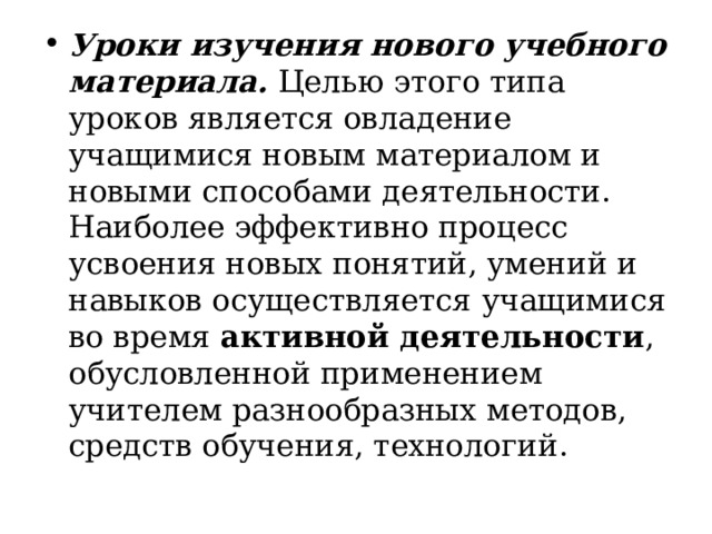 Уроки изучения нового учебного материала.  Целью этого типа уроков является овладение учащимися новым материалом и новыми способами деятельности.  Наиболее эффективно процесс усвоения новых понятий, умений и навыков осуществляется учащимися во время активной деятельности , обусловленной применением учителем разнообразных методов, средств обучения, технологий .  