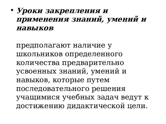 Уроки закрепления и применения знаний, умений и навыков    предполагают наличие у школьников определенного количества предварительно усвоенных знаний, умений и навыков, которые путем последовательного решения учащимися учебных задач ведут к достижению дидактической цели .  