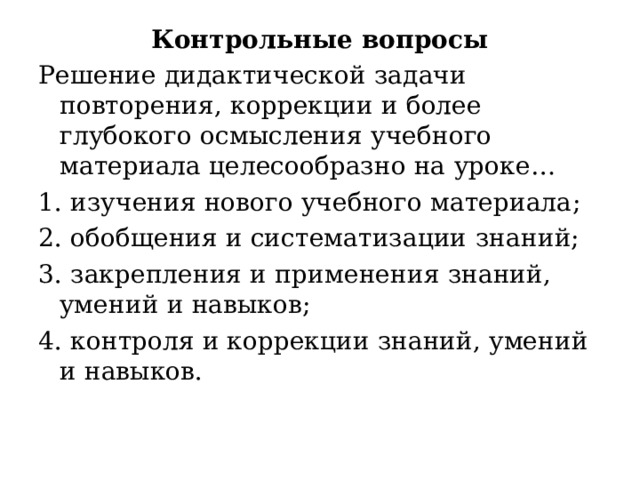 Контрольные вопросы Решение дидактической  задачи  повторения , коррекции и более глубокого осмысления  учебного материала целесообразно на  уроке … 1. изучения  нового  учебного материала ; 2. обобщения и систематизации знаний; 3. закрепления и применения знаний, умений и навыков ; 4. контроля и коррекции знаний, умений и  навыков .  