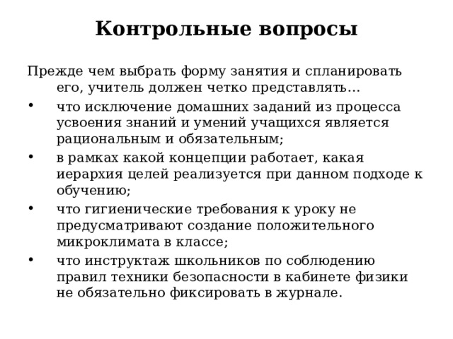 Контрольные вопросы Прежде чем выбрать форму занятия и спланировать его, учитель должен четко представлять… что исключение домашних заданий из процесса усвоения знаний и умений учащихся является рациональным и обязательным ; в рамках какой концепции работает, какая иерархия целей реализуется при данном подходе к обучению ; что гигиенические требования к уроку не предусматривают создание положительного микроклимата в классе ; что инструктаж школьников по соблюдению правил техники безопасности в кабинете физики не обязательно фиксировать в журнале .  