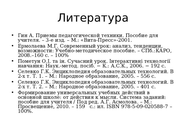 Литература Гин А. Приемы педагогической техники. Пособие для учителя. – 3-е изд. – М.: «Вита-Пресс»-2001. Ермолаева М.Г. Современный урок: анализ, тенденции, возможности: Учебно-методическое пособие. – СПб.:КАРО, 2008.–160 с. – 100% Пометун О.І. та ін. Сучасний урок. Інтерактивні технології навчання: Наук.-метод. посіб. − К.: А.С.К., 2006. − 192 с. Селевко Г.К. Энциклопедия образовательных технологий. В 2-х т. Т. 1. – М.: Народное образование, 2005. – 556 с. Селевко Г.К. Энциклопедия образовательных технологий. В 2-х т. Т. 2. – М.: Народное образование, 2005. – 401 с. Формирование универсальных учебных действий в основной школе: от действия к мысли. Система заданий: пособие для учителя / Под ред. А.Г. Асмолова. – М.: Просвещение, 2010. – 159   с.: ил. ISBN 978-5-09-020588-7  – 100%.  