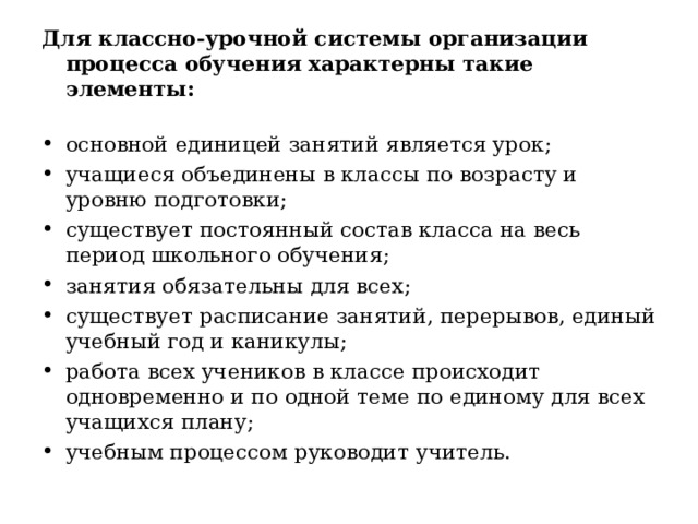 Для классно-урочной системы организации процесса  обучения характерны такие  элементы :   основной единицей занятий является урок ; учащиеся объединены в классы по возрасту и уровню подготовки ; существует постоянный состав класса на весь период школьного обучения ; занятия обязательны для всех ; существует  расписание занятий,  перерывов, единый  учебный год и каникулы ; работа всех учеников в классе происходит одновременно и по  одной тем е по едино м у для всех учащихся план у ; учебным процессом руководит  учитель. 