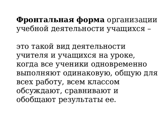  Фронтальная форма организации учебной деятельности учащихся –   это такой вид деятельности учителя и учащихся на уроке, когда все ученики одновременно выполняют одинаковую, общую для всех работу, всем классом обсуждают, сравнивают и обобщают результаты ее. 