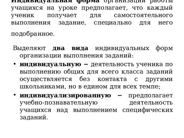 Индивидуальная форма организации работы учащихся на уроке предполагает, что каждый ученик получает для самостоятельного выполнения задание, специально для него подобранное .  Выделяют два вида индивидуальных форм организации выполнения заданий: индивидуальную − деятельность ученика по выполнению общих для всего класса заданий осуществляется без контакта с другими школьниками, но в едином для всех темпе; индивидуализированную − предполагает учебно-познавательную деятельность учащихся над выполнением специфических заданий .  