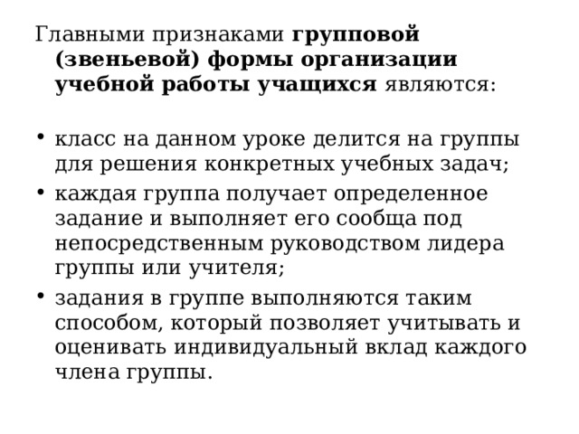 Главными признаками групповой (звеньевой) формы организации учебной работы учащихся являются:   класс на данном уроке делится на группы для решения конкретных учебных задач; каждая группа получает определенное задание и выполняет его сообща под непосредственным руководством лидера группы или учителя; задания в группе выполняются таким способом, который позволяет учитывать и оценивать индивидуальный вклад каждого члена группы. 