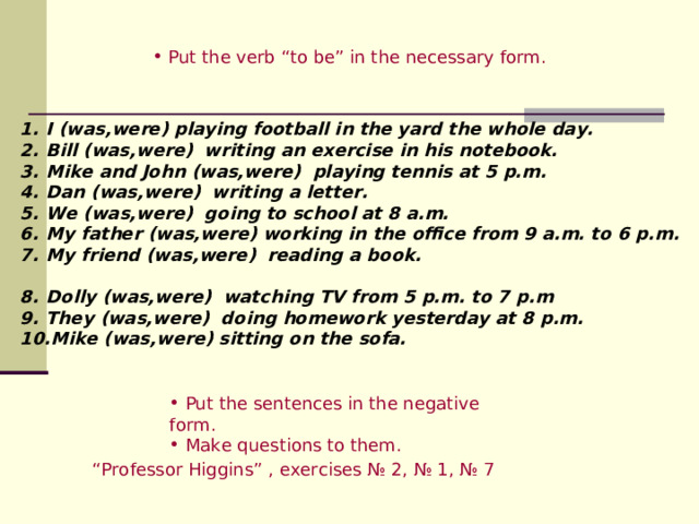  Put the verb “to be” in the necessary form. I (was,were) playing football in the yard the whole day. Bill (was,were)  writing an exercise in his notebook. Mike and John (was,were)  playing tennis at 5 p.m.  Dan (was,were)  writing a letter. We (was,were)  going to school at 8 a.m.  My father (was,were)  working in the office from 9 a.m. to 6 p.m. My friend (was,were)  reading a book.   Dolly (was,were)  watching TV from 5 p.m. to 7 p.m  They (was,were)  doing homework yesterday at 8 p.m. Mike (was,were)  sitting on the sofa.  Put the sentences in the negative form.  Make questions to them. “ Professor Higgins ” , exercises № 2, № 1, № 7 