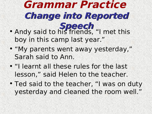Grammar Practice   Change into Reported Speech Andy said to his friends, “I met this boy in this camp last year.” “ My parents went away yesterday,” Sarah said to Ann. “ I learnt all these rules for the last lesson,” said Helen to the teacher. Ted said to the teacher, “I was on duty yesterday and cleaned the room well.” 