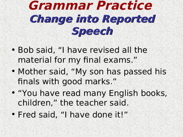 Grammar Practice   Change into Reported Speech Bob said, “I have revised all the material for my final exams.” Mother said, “My son has passed his finals with good marks.” “ You have read many English books, children,” the teacher said. Fred said, “I have done it!”  