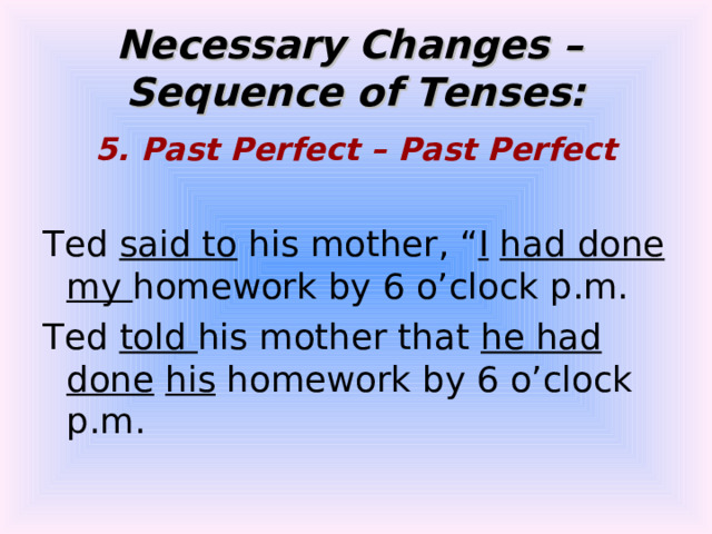Necessary Changes –  Sequence of Tenses: 5. Past Perfect – Past Perfect  Ted said to his mother, “ I  had done  my homework by 6 o’clock p.m. Ted told his mother that he had done  his homework by 6 o’clock p.m. 