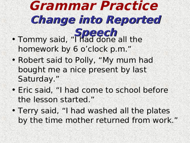 Grammar Practice   Change into Reported Speech Tommy said, “I had done all the homework by 6 o’clock p.m.” Robert said to Polly, “My mum had bought me a nice present by last Saturday.” Eric said, “I had come to school before the lesson started.” Terry said, “I had washed all the plates by the time mother returned from work.” 