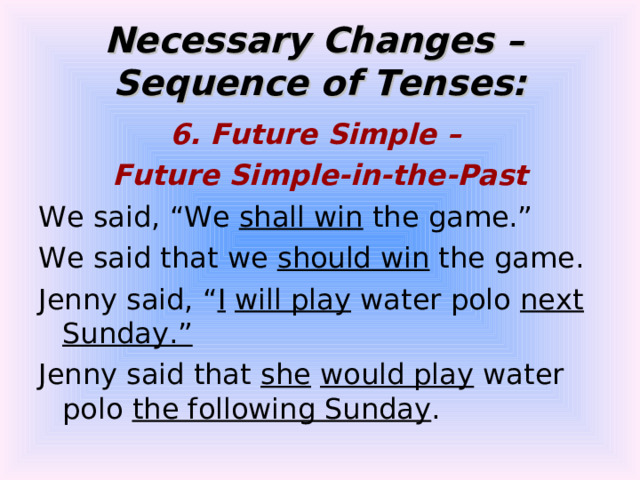 Necessary Changes –  Sequence of Tenses: 6. Future Simple – Future Simple-in-the-Past We said, “We shall win the game.” We said that we should win the game. Jenny said, “ I  will play water polo next Sunday.” Jenny said that she  would play water polo the following Sunday . 