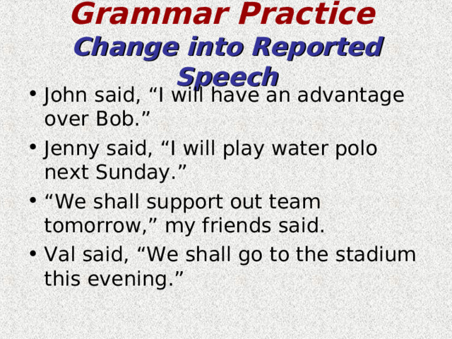 Grammar Practice   Change into Reported Speech John said, “I will have an advantage over Bob.” Jenny said, “I will play water polo next Sunday.” “ We shall support out team tomorrow,” my friends said. Val said, “We shall go to the stadium this evening.” 