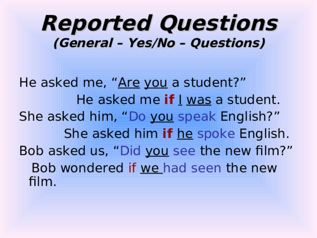 Reported Questions  (General – Yes/No – Questions) He asked me, “ Are  you a student?”  He asked me if  I  was a student. She asked him, “ Do  you  speak English?”  She asked him if he  spoke English. Bob asked us, “ Did  you  see the new film?”  Bob wondered if we had seen the new film. 