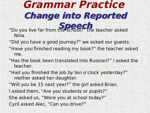 Grammar Practice   Change into Reported Speech “ Do you live far from the school?” the teacher asked Nina. “ Did you have a good journey?” we asked our guests. “ Have you finished reading my book?” the teacher asked me. “ Has the book been translated into Russian?” I asked the teacher. “ Had you finished the job by ten o’clock yesterday?” mother asked her daughter. “ Will you be 15 next year?” the girl asked Brian. I asked them, “Are you students or pupils?” She asked us, “Were you at school today?” Cyril asked Alec, “Can you drive?” 