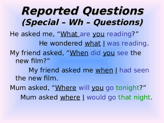 Reported Questions  (Special – Wh – Questions) He asked me, “ What are  you  reading ?”  He wondered what  I  was reading . My friend asked, “ When  did  you  see the new film?”  My friend asked me when  I  had seen the new film. Mum asked, “ Where  will  you  go  tonight ?”  Mum asked where  I  would go  that night . 