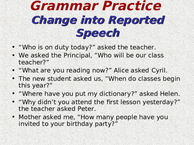 Grammar Practice   Change into Reported Speech “ Who is on duty today?” asked the teacher. We asked the Principal, “Who will be our class teacher?” “ What are you reading now?” Alice asked Cyril. The new student asked us, “When do classes begin this year?” “ Where have you put my dictionary?” asked Helen. “ Why didn’t you attend the first lesson yesterday?” the teacher asked Peter. Mother asked me, “How many people have you invited to your birthday party?”   