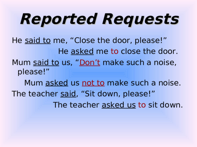 Reported Requests He said to me, “Close the door, please!”  He asked me to close the door. Mum said to us, “ Don’t make such a noise, please!”  Mum asked us not to make such a noise. The teacher said , “Sit down, please!”  The teacher asked us  to sit down. 