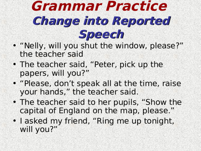 Grammar Practice   Change into Reported Speech “ Nelly, will you shut the window, please?” the teacher said The teacher said, “Peter, pick up the papers, will you?” “ Please, don’t speak all at the time, raise your hands,” the teacher said. The teacher said to her pupils, “Show the capital of England on the map, please.” I asked my friend, “Ring me up tonight, will you?”  