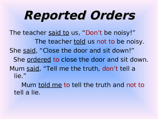 Reported Orders The teacher said to us, “ Don’t be noisy!”  The teacher told us not to be noisy. She said , “Close the door and sit down!”  She ordered  to close the door and sit down. Mum said , “Tell me the truth, don’t tell a lie.”  Mum told me  to tell the truth and not to tell a lie. 