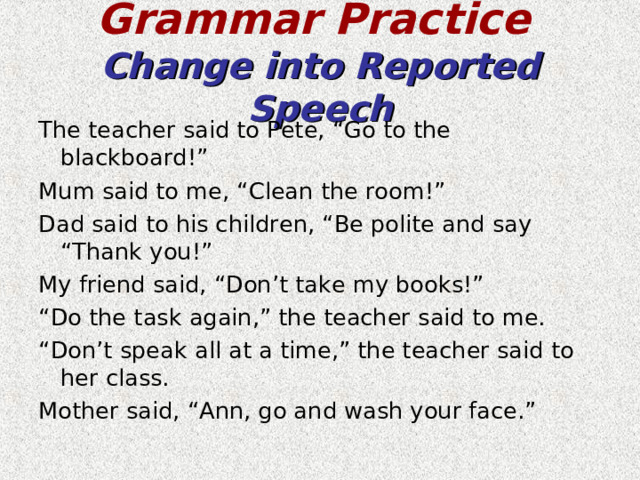 Grammar Practice   Change into Reported Speech The teacher said to Pete, “Go to the blackboard!” Mum said to me, “Clean the room!” Dad said to his children, “Be polite and say “Thank you!” My friend said, “Don’t take my books!” “ Do the task again,” the teacher said to me. “ Don’t speak all at a time,” the teacher said to her class. Mother said, “Ann, go and wash your face.” 