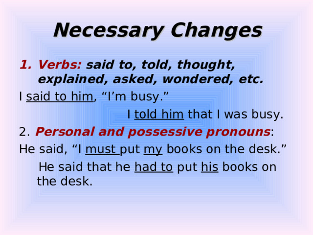 Necessary Changes Verbs: said to, told, thought, explained, asked, wondered, etc. I said to him , “I’m busy.”  I told him that I was busy. 2. Personal and possessive pronouns : He said, “I must put my books on the desk.”  He said that he had to put his books on the desk. 