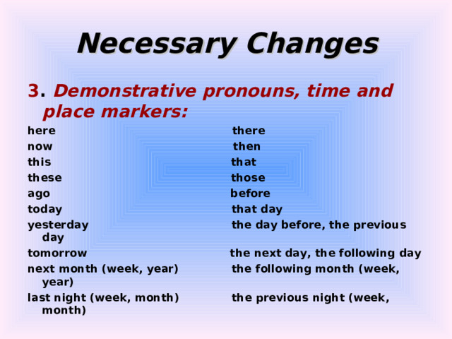 Necessary Changes 3 . Demonstrative pronouns, time and place markers: here there now then this that these those ago before today that day yesterday the day before, the previous day tomorrow the next day, the following day next month (week, year) the following month (week, year) last night (week, month) the previous night (week, month) 