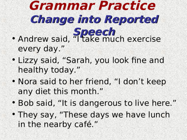 Grammar Practice   Change into Reported Speech Andrew said, “I take much exercise every day.” Lizzy said, “Sarah, you look fine and healthy today.” Nora said to her friend, “I don’t keep any diet this month.” Bob said, “It is dangerous to live here.” They say, “These days we have lunch in the nearby café.” 