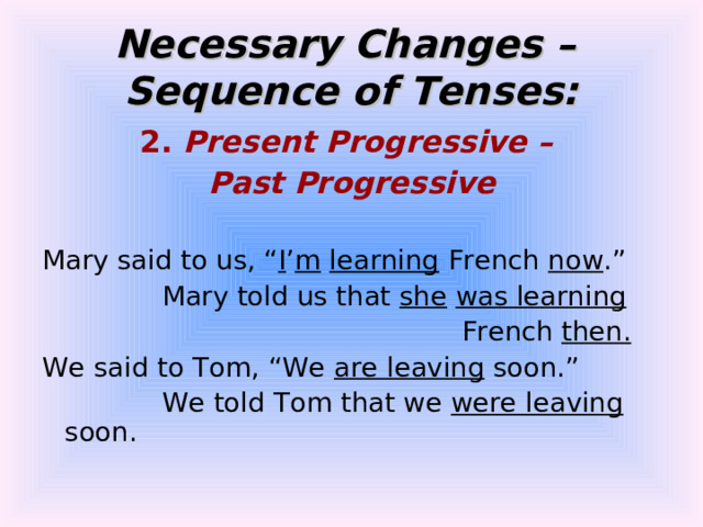 Necessary Changes –  Sequence of Tenses: 2. Present Progressive – Past Progressive Mary said to us, “ I ’ m  learning French now .”  Mary told us that she  was learning   French then. We said to Tom, “We are leaving soon.”  We told Tom that we were leaving soon. 