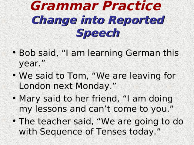 Grammar Practice   Change into Reported Speech Bob said, “I am learning German this year.” We said to Tom, “We are leaving for London next Monday.” Mary said to her friend, “I am doing my lessons and can’t come to you.” The teacher said, “We are going to do with Sequence of Tenses today.” 