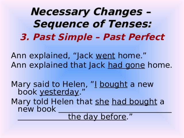 Necessary Changes –  Sequence of Tenses: 3. Past Simple – Past Perfect  Ann explained, “Jack went home.” Ann explained that Jack had gone home. Mary said to Helen, ” I  bought a new book yesterday .” Mary told Helen that she  had bought a new book the day before .” 