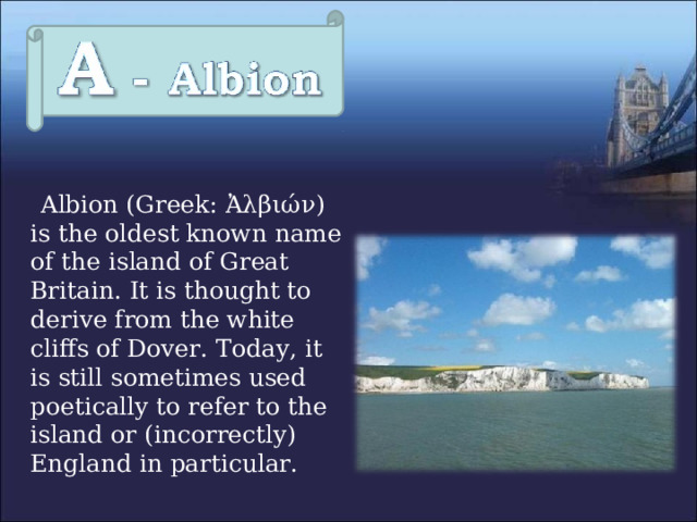  Albion (Greek: Ἀλβιών ) is the oldest known name of the island of Great Britain. It is thought to derive from the white cliffs of Dover. Today, it is still sometimes used poetically to refer to the island or (incorrectly) England in particular. 