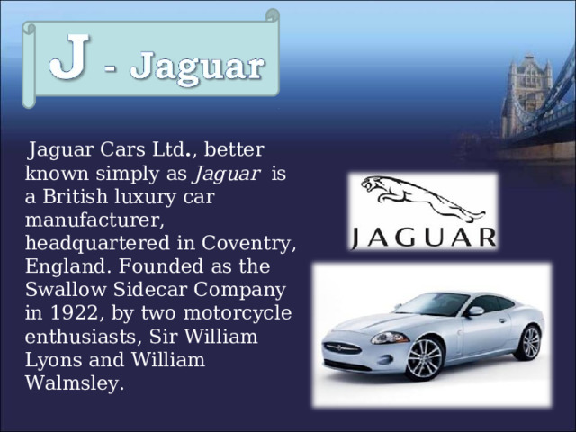  Jaguar Cars Ltd . , better known simply as Jaguar is a British luxury car manufacturer, headquartered in Coventry, England.  Founded as the Swallow Sidecar Company in 1922, by two motorcycle enthusiasts, Sir William Lyons and William Walmsley. 
