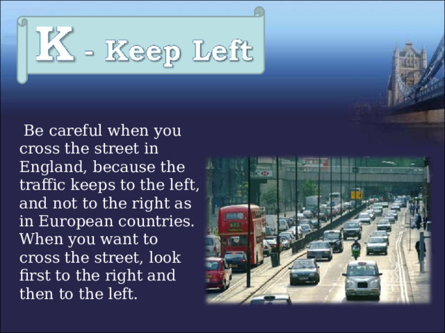  Be careful when you cross the street in England, because the traffic keeps to the left, and not to the right as in European countries. When you want to cross the street, look first to the right and then to the left. 