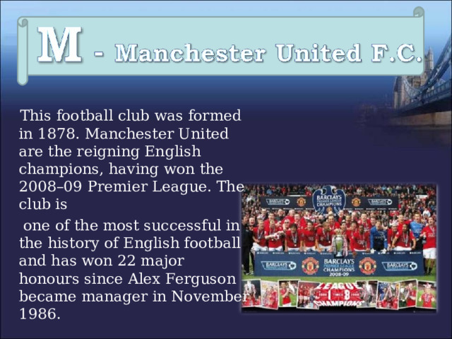   This football club was formed in 1878. Manchester United are the reigning English champions, having won the 2008–09 Premier League. The club is  one of the most successful in the history of English football and has won 22 major honours since Alex Ferguson became manager in November 1986. 